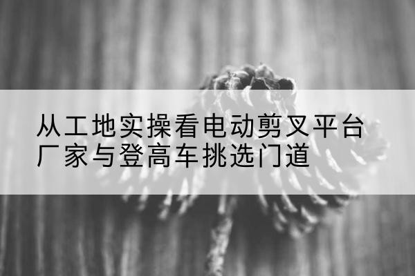 乌兰电动剪叉升降平台厂家-从工地实操看电动剪叉平台厂家与登高车挑选门道