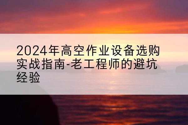 乌兰高空作业升降机厂家推荐-2024年高空作业设备选购实战指南-老工程师的避坑经验