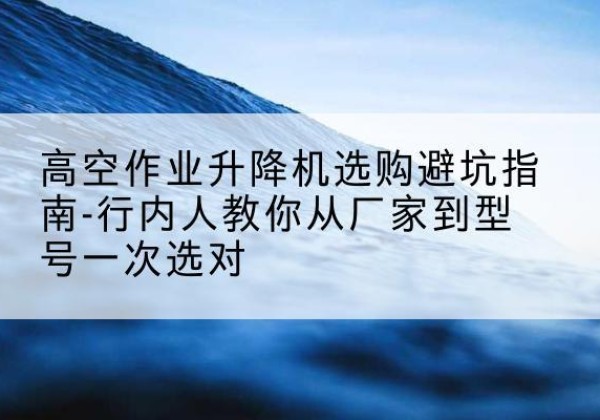 乌兰升降平台厂家-高空作业升降机选购避坑指南-行内人教你从厂家到型号一次选对