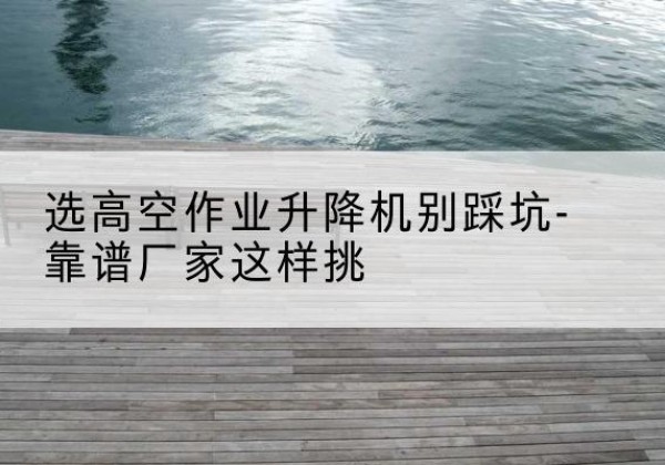乌兰剪叉式升降机厂家-选高空作业升降机别踩坑-靠谱厂家这样挑
