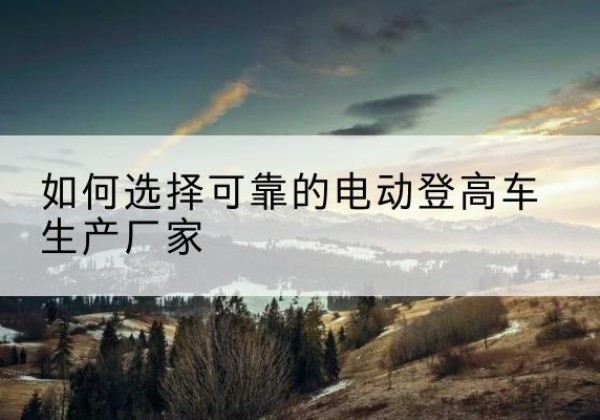 乌兰电动登高车厂家-如何选择可靠的电动登高车生产厂家