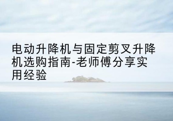 乌兰电动升降机怎么选-电动升降机与固定剪叉升降机选购指南-老师傅分享实用经验