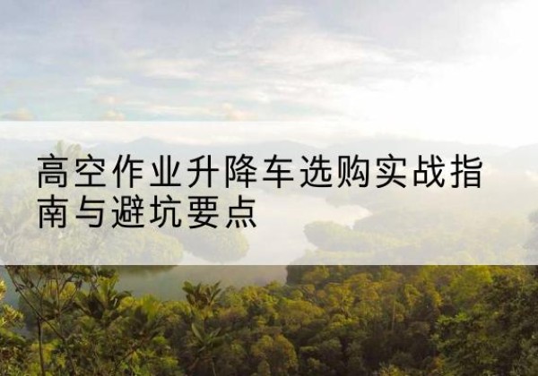 乌兰升降车怎么选-高空作业升降车选购实战指南与避坑要点
