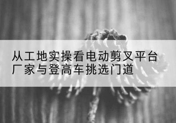 乌兰电动剪叉升降平台厂家-从工地实操看电动剪叉平台厂家与登高车挑选门道