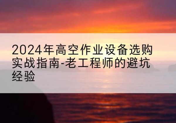 乌兰高空作业升降机厂家推荐-2024年高空作业设备选购实战指南-老工程师的避坑经验